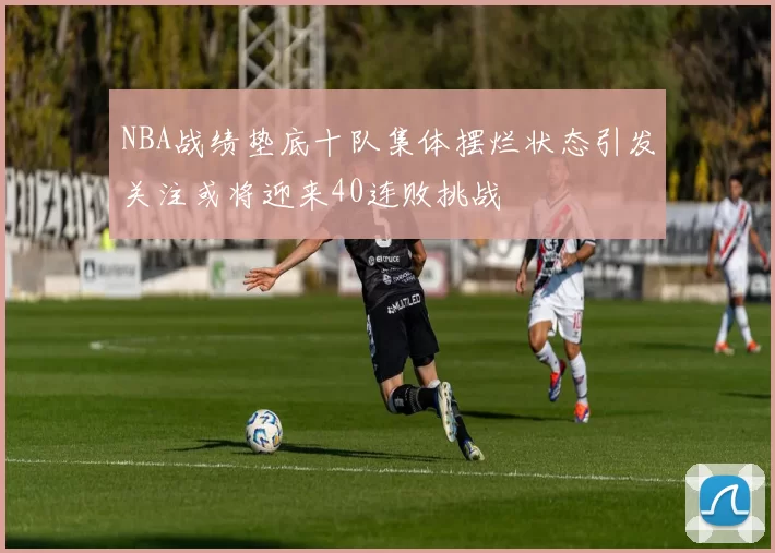 NBA战绩垫底十队集体摆烂状态引发关注或将迎来40连败挑战