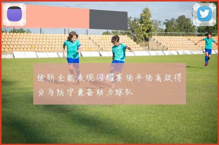徐昕全能表现闪耀赛场半场高效得分与防守兼备助力球队