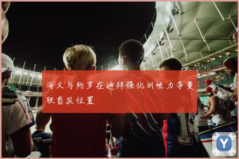 海文与约罗在迪拜强化训练力争曼联首发位置