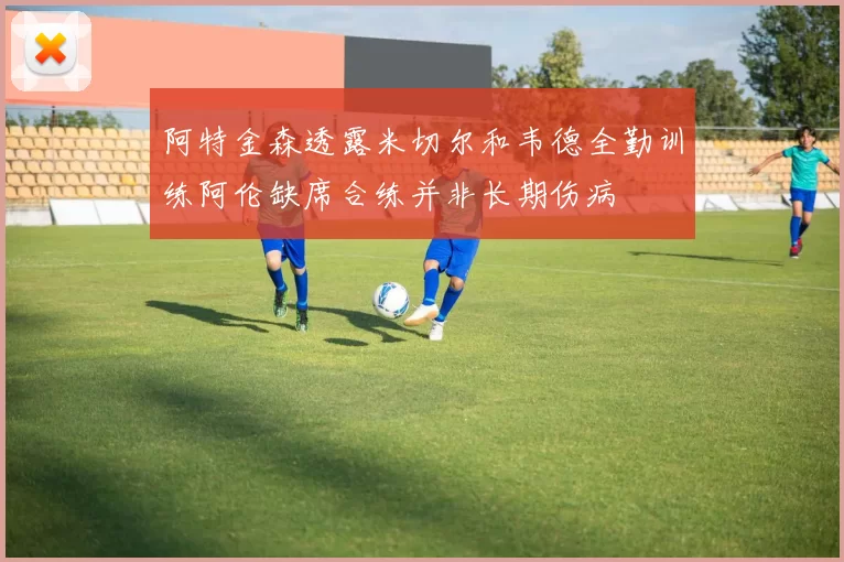 阿特金森透露米切尔和韦德全勤训练阿伦缺席合练并非长期伤病