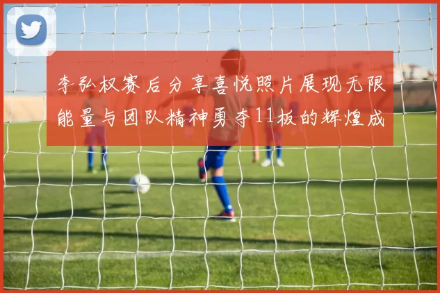 李弘权赛后分享喜悦照片展现无限能量与团队精神勇夺11板的辉煌成就