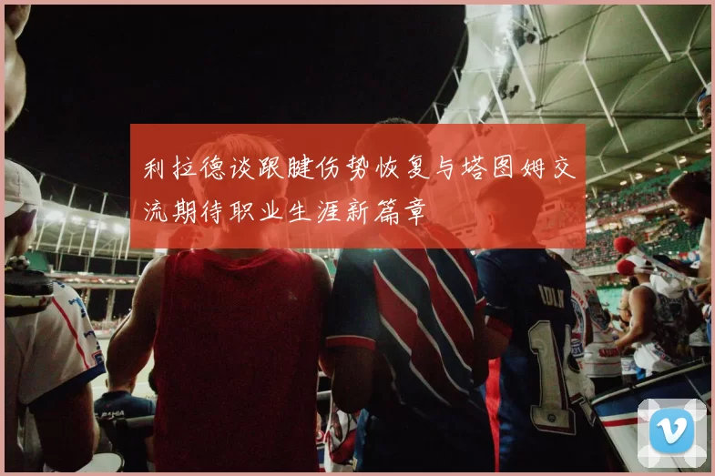 利拉德谈跟腱伤势恢复与塔图姆交流期待职业生涯新篇章