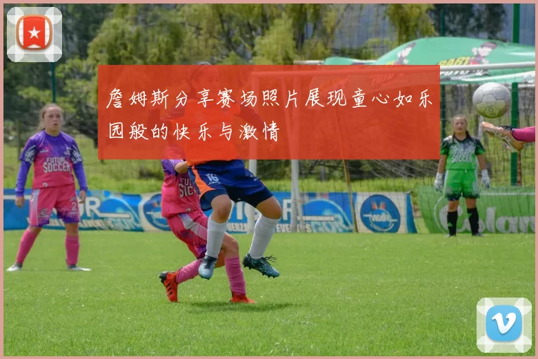 詹姆斯分享赛场照片展现童心如乐园般的快乐与激情