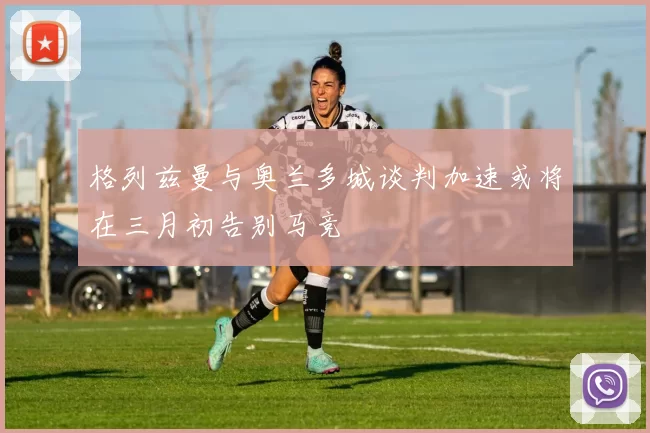 格列兹曼与奥兰多城谈判加速或将在三月初告别马竞