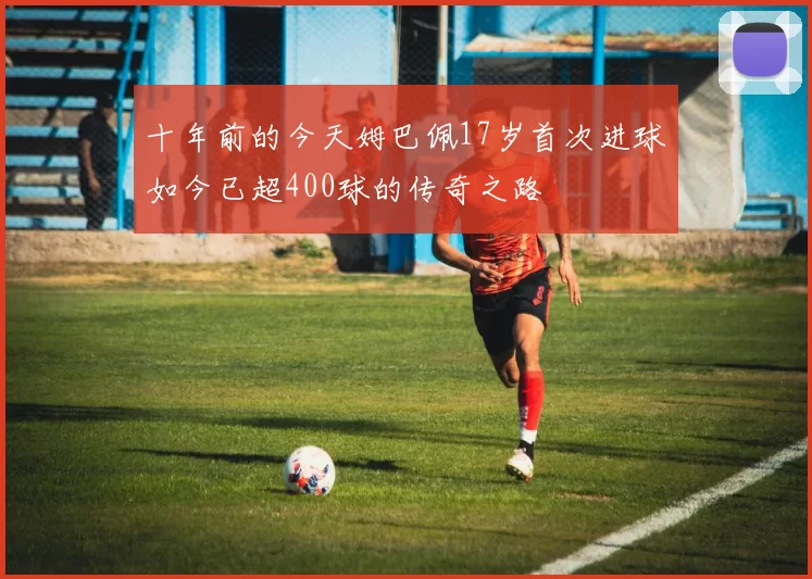 十年前的今天姆巴佩17岁首次进球如今已超400球的传奇之路