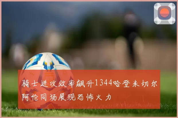 骑士进攻效率飙升1344哈登米切尔阿伦同场展现恐怖火力