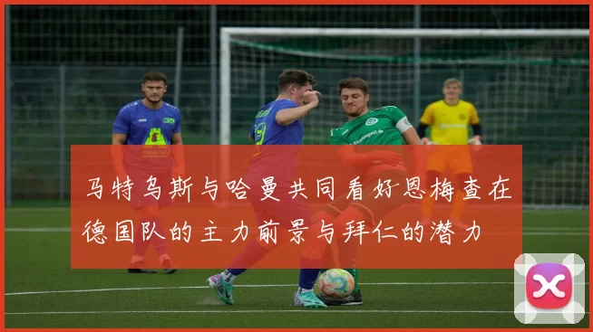 马特乌斯与哈曼共同看好恩梅查在德国队的主力前景与拜仁的潜力