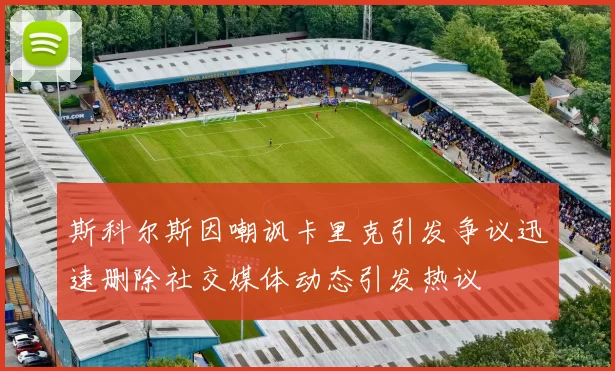 斯科尔斯因嘲讽卡里克引发争议迅速删除社交媒体动态引发热议