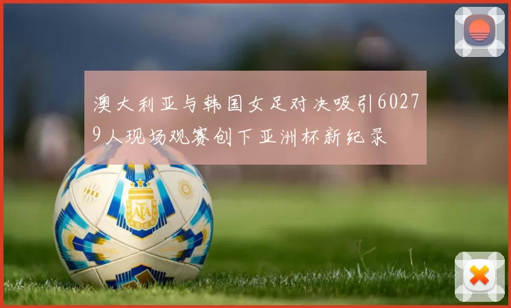 澳大利亚与韩国女足对决吸引60279人现场观赛创下亚洲杯新纪录