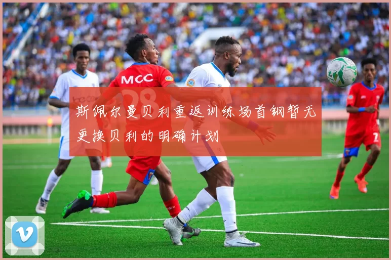 斯佩尔曼贝利重返训练场首钢暂无更换贝利的明确计划