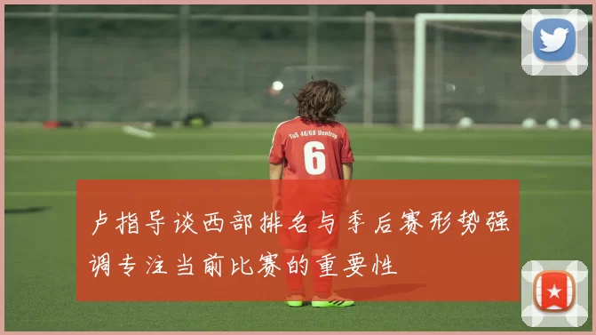卢指导谈西部排名与季后赛形势强调专注当前比赛的重要性