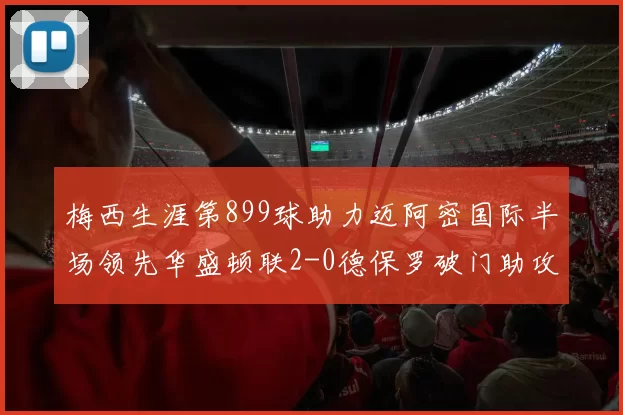 梅西生涯第899球助力迈阿密国际半场领先华盛顿联2-0德保罗破门助攻