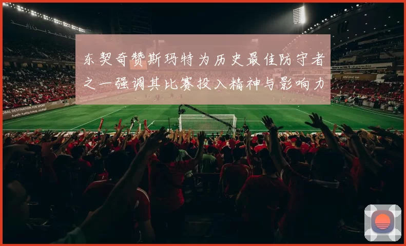 东契奇赞斯玛特为历史最佳防守者之一强调其比赛投入精神与影响力