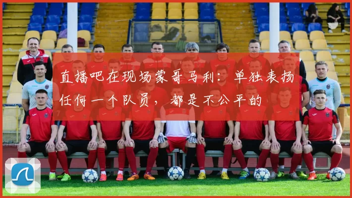 直播吧在现场蒙哥马利：单独表扬任何一个队员，都是不公平的