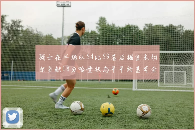 骑士在半场以54比59落后掘金米切尔贡献18分哈登状态平平约基奇全能表现