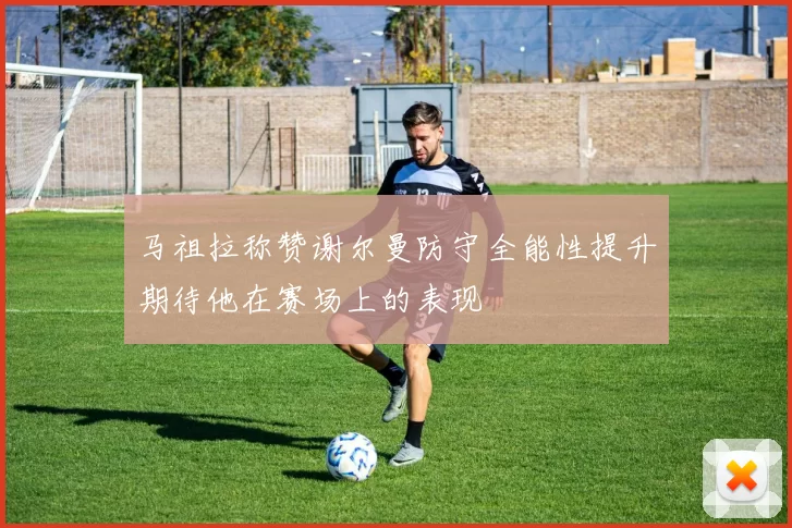 马祖拉称赞谢尔曼防守全能性提升期待他在赛场上的表现