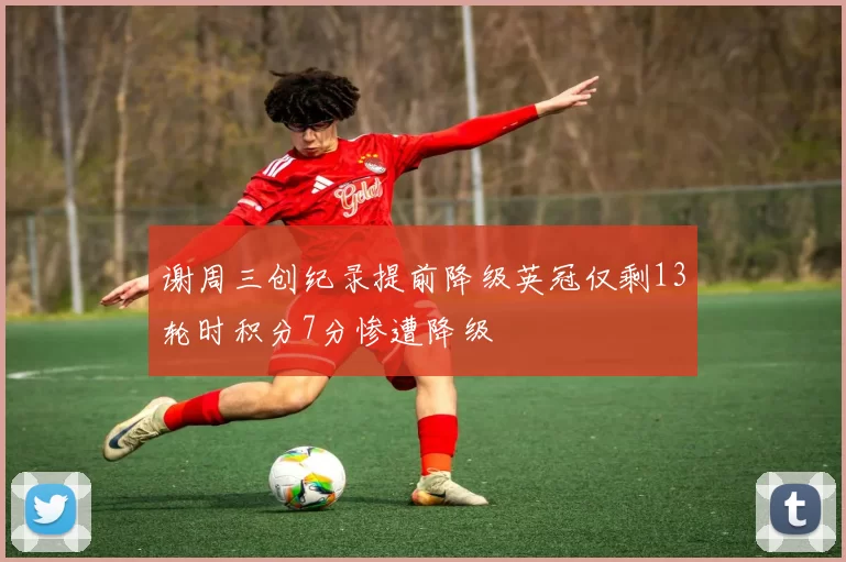 谢周三创纪录提前降级英冠仅剩13轮时积分7分惨遭降级