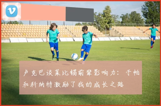 卢克巴谈莱比锡前辈影响力：于帕和科纳特激励了我的成长之路