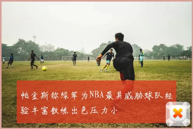 帕金斯称绿军为NBA最具威胁球队经验丰富教练出色压力小