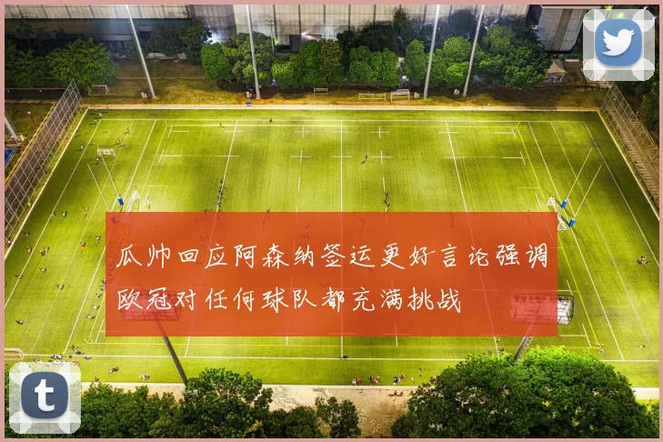 瓜帅回应阿森纳签运更好言论强调欧冠对任何球队都充满挑战